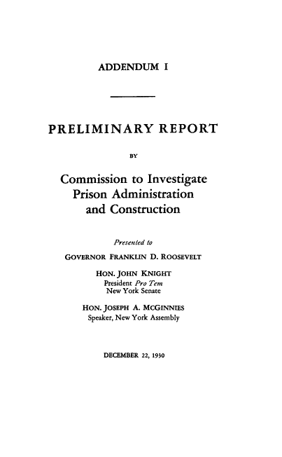handle is hein.beal/prprsadcn0001 and id is 1 raw text is: ADDENDUM I

PRELIMINARY REPORT
BY
Commission to Investigate
Prison Administration
and Construction
Presented to
GOVERNOR FRANKLIN D. ROOSEVELT
HON. JOHN KNIGHT
President Pro Tem
New York Senate
HON. JOSEPH A. MCGINNIES
Speaker, New York Assembly

DECEMBER 22, 1930



