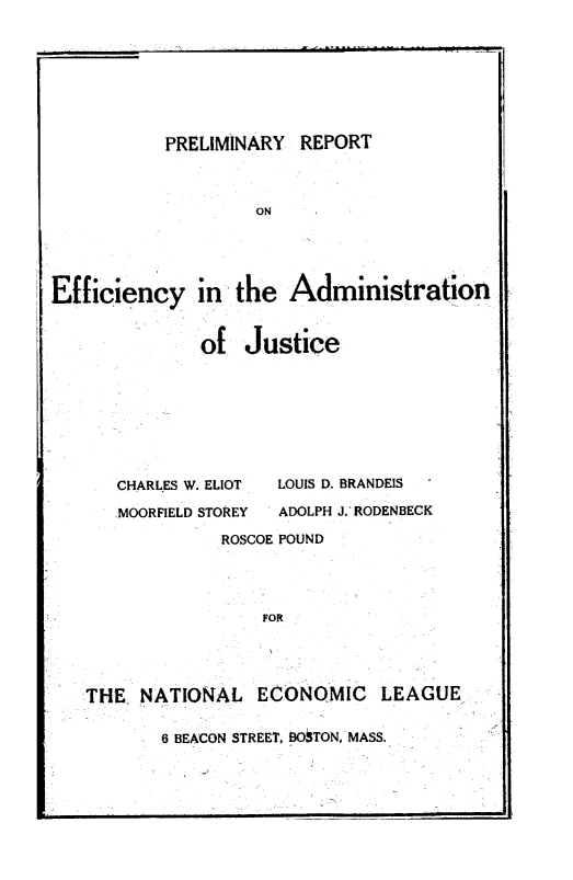 handle is hein.beal/prpteffa0001 and id is 1 raw text is: PRELIMINARY REPORT
ON
Efficiency in the Administration

of Justice

CHARLES W. ELIOT
MOORFIELD STOREY

LOUIS D. BRANDEIS
ADOLPH J. RODENBECK

ROSCOE POUND
FOR
THE NATIONAL ECONOMIC LEAGUE

6 BEACON STREET, BO TON, MASS.


