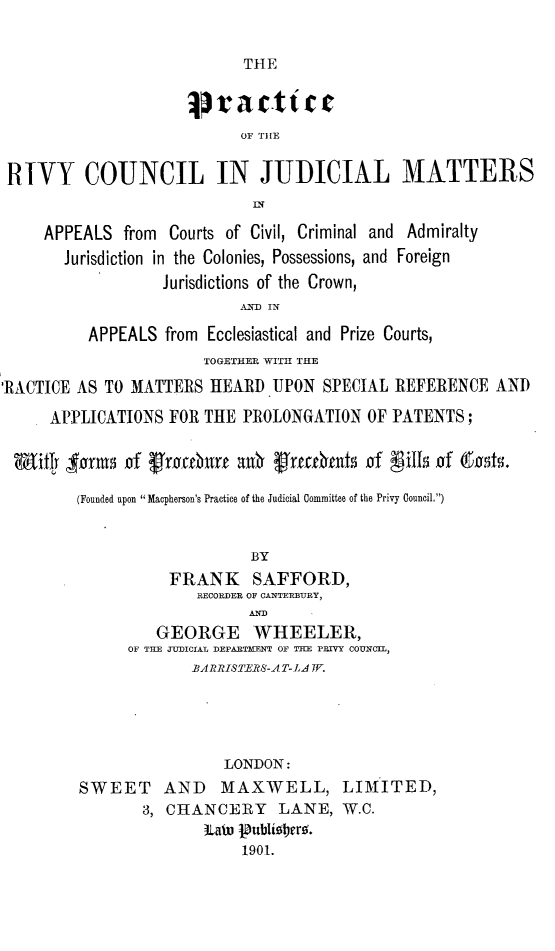 handle is hein.beal/prrivcjm0001 and id is 1 raw text is: 

THE


                     jorac.tic
                            OF THlE

 RTVY COUNCIL IN JUDICIAL MATTERS


     APPEALS  from Courts of Civil, Criminal and Admiralty
       Jurisdiction in the Colonies, Possessions, and Foreign
                   Jurisdictions of the Crown,
                            ANUD IN
          APPEALS  from Ecclesiastical and Prize Courts,
                       TOGETHER WITH THE
'RACTICE AS TO MATTERS  HEARD  UPON  SPECIAL REFERENCE   AND
      APPLICATIONS FOR THE  PROLONGATION  OF PATENTS;

 mitly   anta of frouburu  ank trecrhnts  of fillsof (.00ts

         (Founded upon  Macpherson's Practice of the Judicial Committee of the Privy Council.)


                             BY
                   FRANK     SAFFORD,
                       RECORDER OF CANTERBURY,

                  GEORGE WHEELER,
               OF TEE JUDICIAL DEPARTHENT OF THE PRIVY COUNCIL,
                      BARRISTERS-AT-LA W.




                          LONDON:
         SWEET AND MAXWELL, LIMITED,
                3, CHANCERY LANE, W.C.
                       Lato 1ublier.
                            1901.


