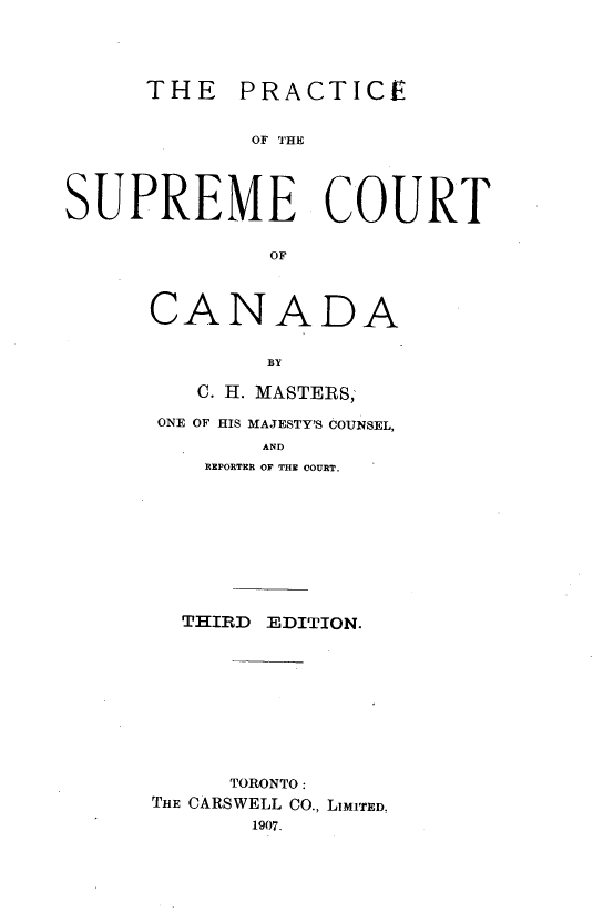 handle is hein.beal/prscan0001 and id is 1 raw text is: 





      THE   PRACTICE


             OF THE




SUPREME COURT


              OF


CANADA


        BY

   C. H. MASTERS;

 ONE OF HIS MAJESTY'S COUNSEL,
        AND
    REPORTER OF THE COURT.


THIRD EDITION.


     TORONTO:
THE CARSWELL CO., LIMITED.
       1907.


