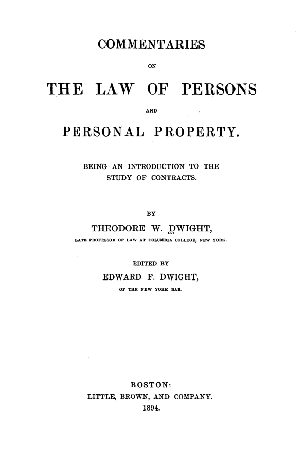 handle is hein.beal/prsnprty0001 and id is 1 raw text is: COMMENTARIES
ON
THE LAW OF PERSONS
AND
PERSONAL PROPERTY.
BEING AN INTRODUCTION TO THE
STUDY OF CONTRACTS.
BY
THEODORE W. DWIGHT,
LATE PROFESSOR OF LAW AT COLUMBIA COLLEGE, NEW YORK.

EDITED BY
EDWARD F. DWIGHT,
OF THE NEW YORK BAR.
BOSTON-
LITTLE, BROWN, AND COMPANY.
1894.


