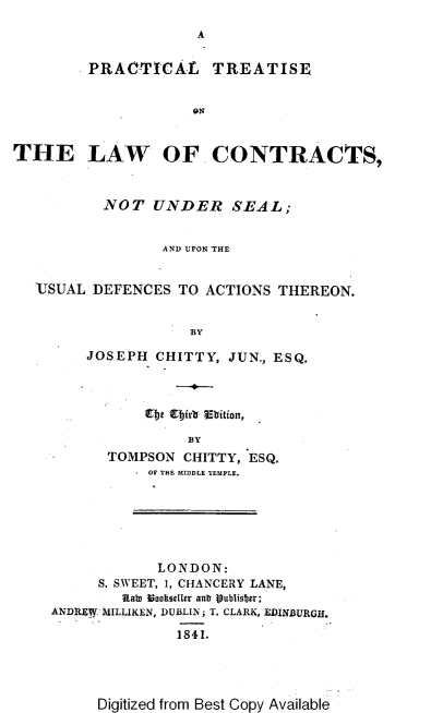 handle is hein.beal/prtlwcs0001 and id is 1 raw text is: A
PRACTICAL TREATISE
ON
THE LAW OF CONTRACTS,
NOT UNDER SEAL;
AND UPON THE
'JSUAL DEFENCES TO ACTIONS THEREON.
BY
JOSEPH CHITTY, JUN., ESQ.
Etc Eirb Ebition,
BY
TOMPSON CHITTY, ESQ.
OF THE MIDDLE TEMPLE.
LONDON:
S. SWEET, I, CHANCERY LANE,
Rala toocueller anb lubliober;
ANDRE MILLIKEN, DUBLIN; T. CLARK, EDINBURGH.
184.

Digitized from Best Copy Available


