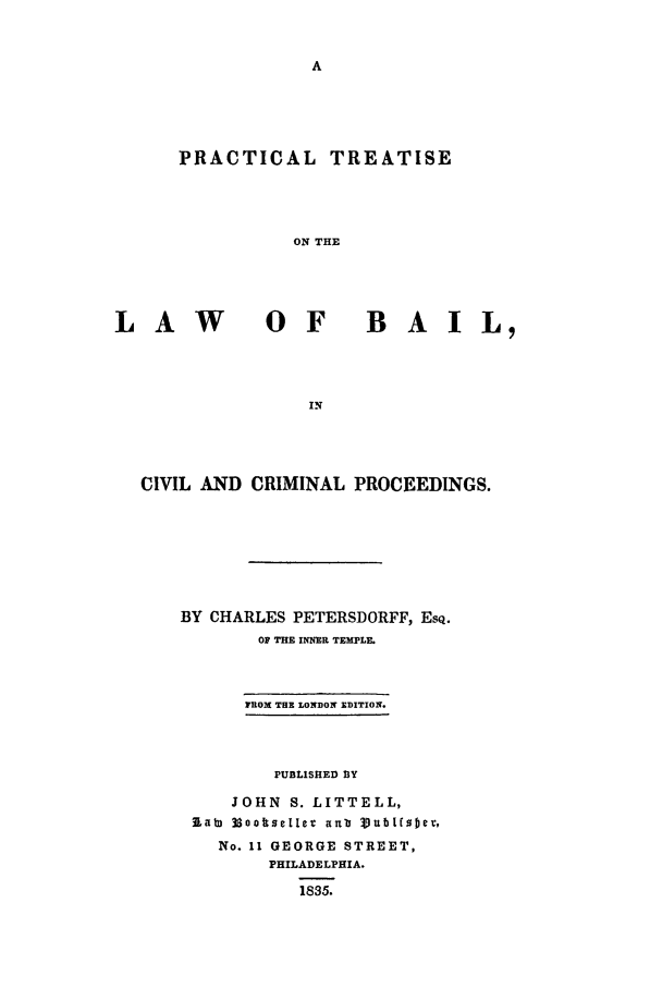 handle is hein.beal/prtrlb0001 and id is 1 raw text is: PRACTICAL TREATISE
ON THE

LAW

OF  BAIL,

CIVIL AND CRIMINAL PROCEEDINGS.
BY CHARLES PETERSDORFF, EsQ.
OF THE INNER TEMPLE
FROX THE LONDON EDITION.
PUBLISHED BY
JOHN S. LITTELL,
lat) 38otseller arb Vubtfsoer,
No. 11 GEORGE STREET,
PHILADELPHIA.
1835.


