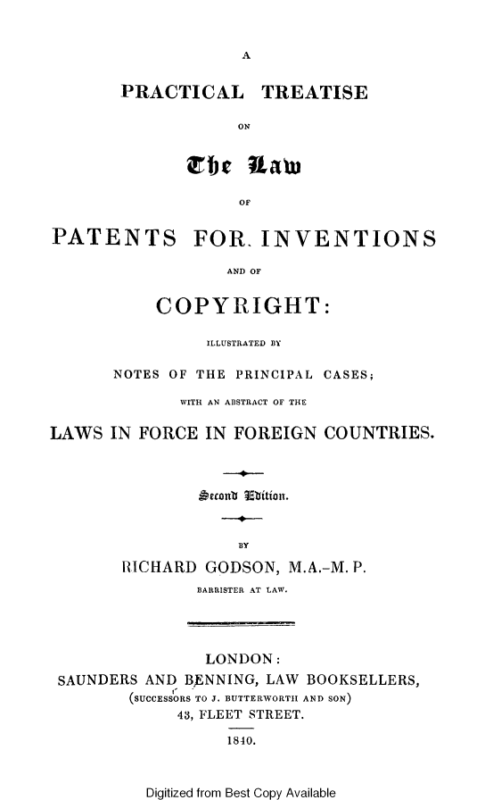 handle is hein.beal/prtrtlwp0001 and id is 1 raw text is: 





PRACTICAL TREATISE

            ON


       Tie Law

            OF


PATENTS FOR. INVENTIONS

                  AND OF


           COPYRIGHT:

                ILLUSTRATED BY

       NOTES OF THE PRINCIPAL CASES;

              WITH AN ABSTRACT OF THE

LAWS IN FORCE IN FOREIGN COUNTRIES.







                    BY

        RICHARD GODSON, M.A.-M. P.
               BARRISTER AT LAW.


               LONDON:
SAUNDERS AND BENNING, LAW BOOKSELLERS,
       (SUCCESSORS TO J. BUTTERWORTH AND SON)
            43, FLEET STREET.

                  1840.


Digitized from Best Copy Available


