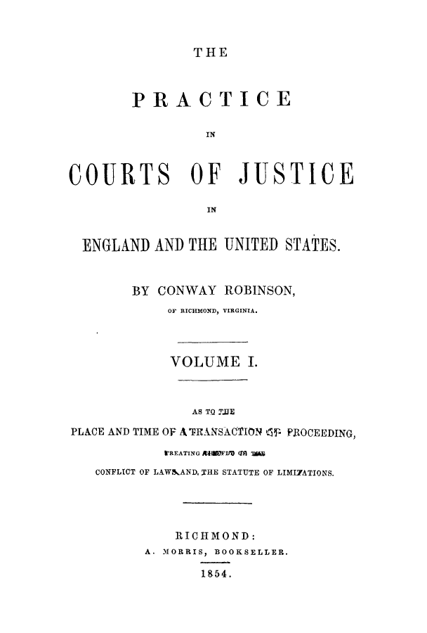 handle is hein.beal/prurtceet0001 and id is 1 raw text is: ï»¿THE

PRACTICE
IN
COURTS OF JUSTICE
IN
ENGLAND AND THE UNITED STATES.

BY CONWAY
OF RICHMOND,

ROBINSON,
VIRGINIA.

VOLUME I.
AS TO TIE
PLACE AND TIME OF A TRANSACTION 41 PROCEEDING,
i'REATING AMIFIM (M1 US
CONFLICT OF LAWAAND, THE STATUTE OF LIMI7ATIONS.
RICHMOND:
A. MORRIS, BOOKSELLER.
1854.


