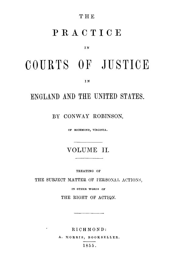 handle is hein.beal/prurtceet0002 and id is 1 raw text is: ï»¿C

THE
PRACTICE
I N
OURTS OF             JUSTIC
I N
ENGLAND AND THE UNITED STATES.
BY CONWAY ROBINSON,
OF RICHMOND, VIRGINIA.
VOLUME II.
TREATING OF
THE SUBJECT MATTER OT PERSONAL ACTIONS,
IN OTHER WORDS OF
THE RIGHT OF ACTIQN.
RICHMOND:
A. MORRIS, BOOKSELLER.
1855.

E


