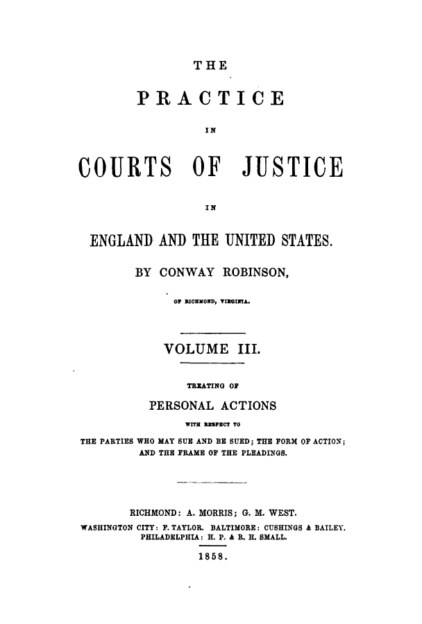 handle is hein.beal/prurtceet0003 and id is 1 raw text is: ï»¿THE

PRACTICE
I N
COURTS OF JUSTICE
IN
ENGLAND AND THE UNITED STATES.
BY CONWAY ROBINSON,
OF RICEMOND, VIRGENTA.
VOLUME III.
TREATING OF
PERSONAL ACTIONS
WITH RISPECT TO
THE PARTIES WHO MAY SUE AND BE SUED; THE FORM OF ACTION;
AND THE FRAME OF THE PLEADINGS.
RICHMOND: A. MORRIS; G. M. WEST.
WASHINGTON CITY: F. TAYLOR. BALTIMORE: CUSHINGS & BAILEY.
PHILADELPHIA: H. P. & R. H. SMALL.
1858.


