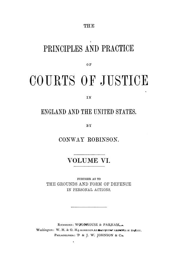 handle is hein.beal/prurtceet0006 and id is 1 raw text is: ï»¿THE

PRINCIPLES AND PRACTICE
OF
COURTS OF JUSTICE
IN
ENGLAND AND THE UNITED STATES.
BY
CONWAY ROBINSON.
VOLUME VI.
FURTHER AS TO
THE GROUNDS AND FORM OF DEFENCE
IN PERSONAL ACTIONS.
RicHmOND: W(YODEOUSE & PARHAM
Washington: W. H. & 0. H4VOnIRISON.Nlaiwtgrao  U afmGS & BAfLEY.
PHILADELPHIA: 'l & J. W. JOHNSON & Co.


