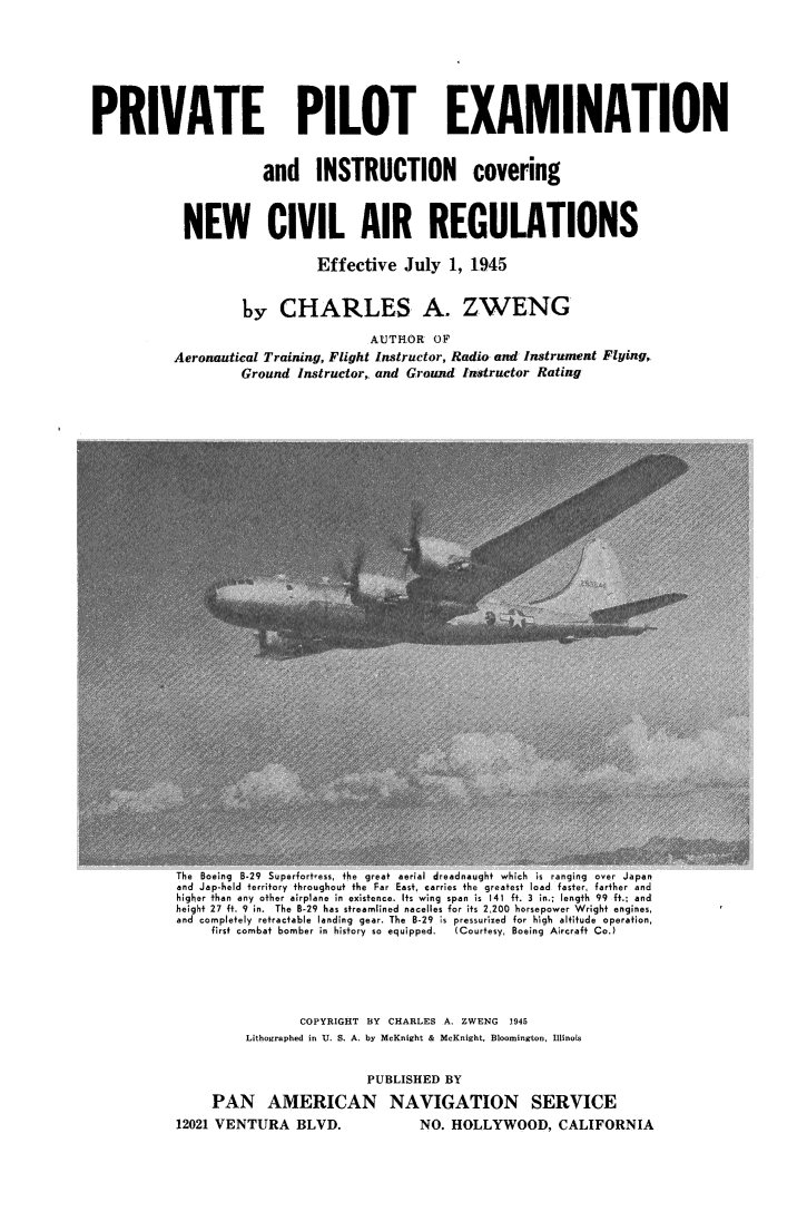 handle is hein.beal/prviolex0001 and id is 1 raw text is: 









PRIVATE PILOT EXAMINATION



                       and INSTRUCTION covering



            NEW CIVIL AIR REGULATIONS

                              Effective   July  1, 1945



                    by   CHARLES A. ZWENG

                                     AUTILOR  OF
           Aeronautical Training, Flight Instructor, Radio and Instrument Flying,
                    Ground  Instructor,, and Ground Instructor Rating


the Boeing B-29 Superfortress, the great aerial dreadnaught which is ranging over Japan
and Jap-held territory throughout the Far East, carries the greatest load faster, farther and
higher than any other airplane in existence. Its wing span is 141 ft. 3 in.; length 99 ft.; and
height 27 ft. 9 in. The B-29 has streamlined nacelles for its 2,200 horsepower Wright engines,
and completely retractable landing gear. The B-29 is pressurized for high altitude operation,
     first combat bomber in history so equipped.  (Courtesy, Boeing Aircraft Co.)


                 COPYRIGHT BY CHARLES A. ZWENG 1945
         Lithographed in U. S. A. by McKnight & McKnight, Bloomington, Illinois


                          PUBLISHED BY

     PAN AMERICAN NAVIGATION SERVICE
12021 VENTURA   BLVD.            NO. HOLLYWOOD, CALIFORNIA


