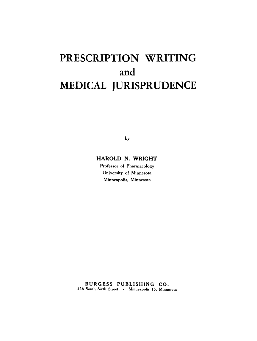 handle is hein.beal/prwrtnmd0001 and id is 1 raw text is: 









PRESCRIPTION WRITING

                 and

MEDICAL JURISPRUDENCE









                   by


      HAROLD  N. WRIGHT
      Professor of Pharmacology
      University of Minnesota
        Minneapolis, Minnesota



















  BURGESS   PUBLISHING  CO.
426 South Sixth Street - Minneapolis 15, Minnesota


