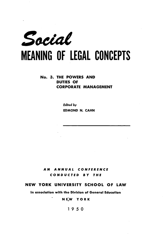 handle is hein.beal/psadds0001 and id is 1 raw text is: 









S.Zat


MEANING OF LEGAL CONCEPTS



       No. 3. THE POWERS AND
            DUTIES OF
            CORPORATE MANAGEMENT



               Edited by
               EDMOND N. CAHN













        AN ANNUAL   CONFERENCE
          CONDUCTED   BY THE

 NEW  YORK  UNIVERSITY SCHOOL OF LAW

   In association with the Division of General Education
              NE~W YORK

                1 9 5 0


