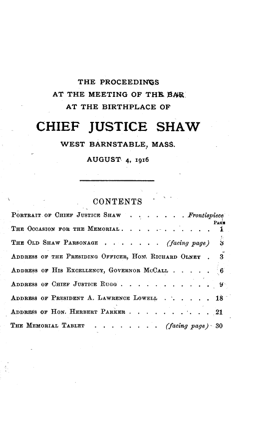 handle is hein.beal/psatmhbrbp0001 and id is 1 raw text is: 










                THE  PROCEEDIN&S

          AT THE  MEETING   OF THI    SR.

             AT THE  BIRTHPLACE OF


      CHIEF JUSTICE SHAW

            WEST  BARNSTABLE, MASS.

                  AUGUST   4, 19x6





                  CONTENTS

PORTRAIT. OF CHIEF JUSTICE SHAW  .... ... Frontispiece
                                               PAd
THE OCCASION FOR THE MEMORIAL . . . ..-. . . ....

THE OLD SHAW PARSONAGE.,..  . . ..  (facing page)

ADDRESS OF THE PRESIDING OFFICER, HON. RICHARD OLNEY   3

ADDRESS OF HIS EXCELLENCY, GOVERNOR MCCALL .    6

ADDRESS OF CHIEF JUSTICE RIUGG ........     ...9

ADDRESS OF PRESIDENT A. LAWRENCE LOWELL ......18

ADDRESS OF HON. HERBERT PARKER . .........     21

THE MEMORIAL TABLET . . . . . . . . (facing page) 30


