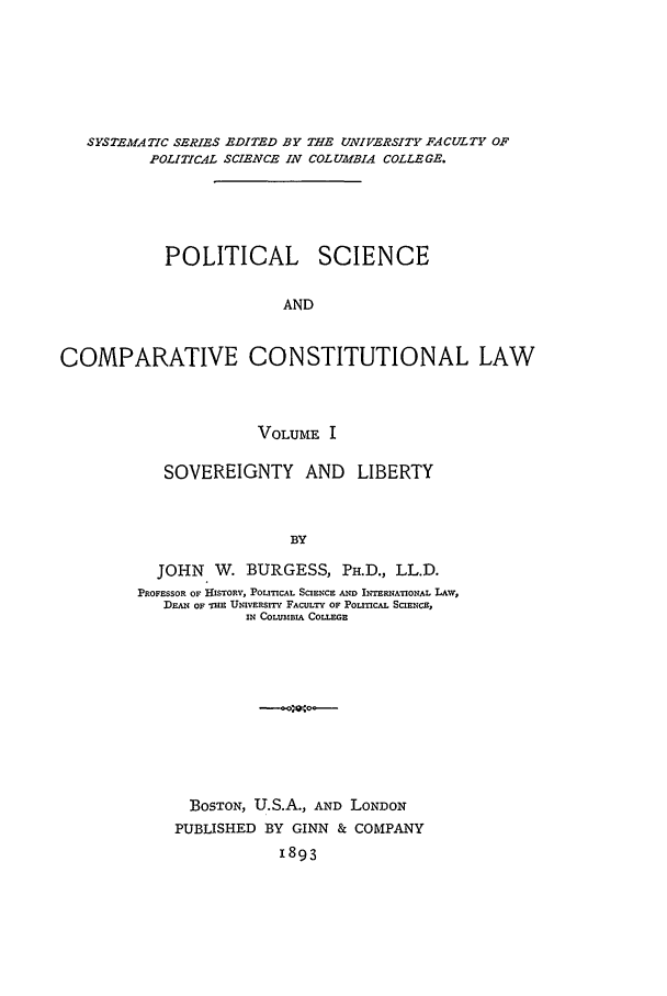 handle is hein.beal/pscl0001 and id is 1 raw text is: SYSTEMATIC SERIES EDITED BY THE UNIVERSITY FACULTY OF
POLITICAL SCIENCE IN COLUMBIA COLLEGE.
POLITICAL SCIENCE
AND
COMPARATIVE CONSTITUTIONAL LAW

VOLUME I
SOVEREIGNTY AND LIBERTY
BY
JOHN W. BURGESS, PH.D., LL.D.
PROFESSOR OF HISTORY, POLITICAL SCIENCE AND INTERNATIONAL LAW,
DEAN OF Tan UNIVER ITY FACULTY OF POLITICAL SCIENCE,
IN COLUMBL, COLLEGE

BOSTON, U.S.A., AND LONDON
PUBLISHED BY GINN & COMPANY
1893


