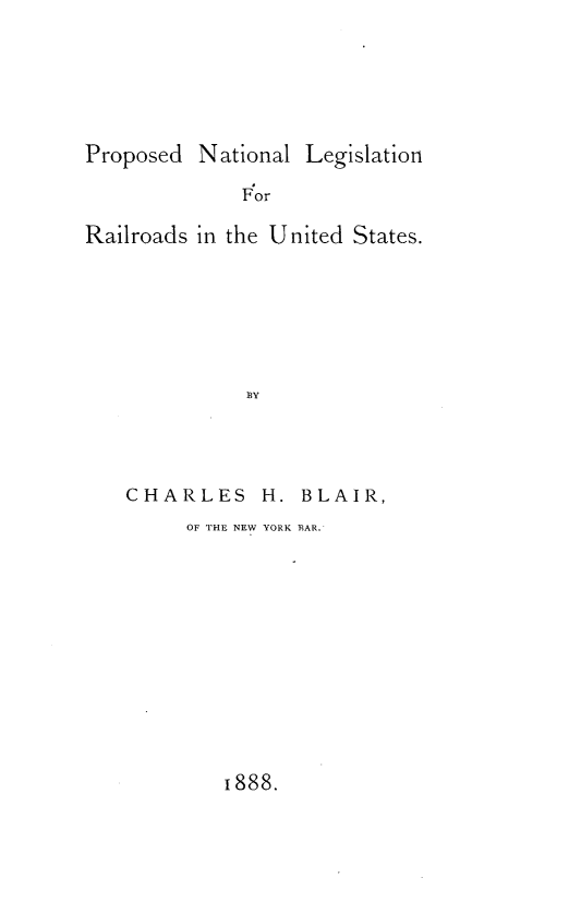 handle is hein.beal/psdntl0001 and id is 1 raw text is: 






Proposed  National Legislation

              For

Railroads in the United States.







              BY


CHARLES H. BLAIR,
     OF THE NEW YORK BAR.


1888.


