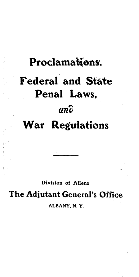 handle is hein.beal/psflstpllw0001 and id is 1 raw text is: 



    Proclamations.
  Federal  and  State
      Penal  Laws,
          an?
   War   Regulations




       Division of Aliens
The Adjutant General's Office
        ALBANY, N. Y.


