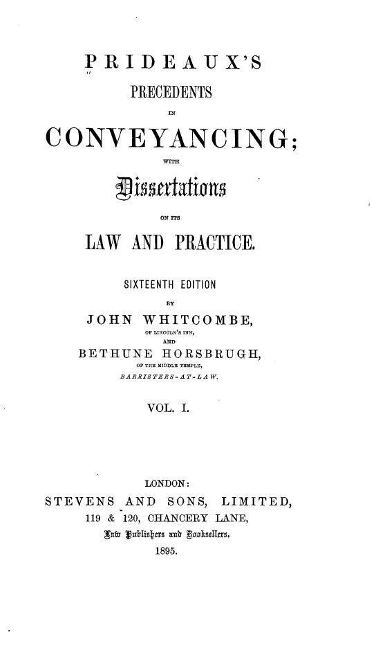 handle is hein.beal/psicyg0001 and id is 1 raw text is: 



    PRIDEAUX'S

          PRECEDENTS



CONVEYANCING;
             WITH


         ON ITS

 LAW  AND  PRACTICE.


     SIXTEENTH EDITION
          BY
 JOHN  WHITCOMBE,
        OF LINCOLN'S INN,
          AND
BETHUNE   HORSBRUGH,
       OF THE MIDDLE TEMPLE,
     BARRISTERS-AT-LAW.


        VOL. I.





        LONDON:


STEVENS


AND  SONS,


LIMITED,


119 & 120, CHANCERY LANE,
  xalv In~hkass aul1 g8aks95.g.
        1895.


