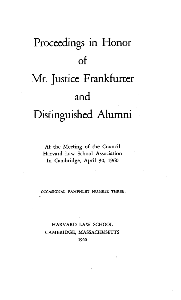 handle is hein.beal/psihrmj0001 and id is 1 raw text is: 





Proceedings in Honor


              of


Mr.   Justice  Frankfurter


             and


 Distinguished Alumni




    At the Meeting of the Council
    Harvard Law School Association
    In Cambridge, April 30, 1960




    OCCASIONAL PAMPHLET NUMBER THREE




      HARVARD LAW SCHOOL
    CAMBRIDGE, MASSACHUSETTS
              1960


