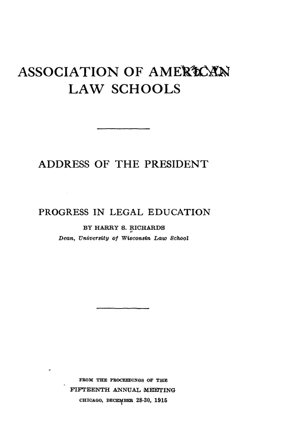 handle is hein.beal/psilgenaspt0001 and id is 1 raw text is: 









ASSOCIATION OF AMEMIAN

         LAW SCHOOLS










    ADDRESS OF THE PRESIDENT






    PROGRESS IN LEGAL EDUCATION

            BY HARRY S. RICHARDS
       Dean, University of Wigconsin Law School




















           FROM TUE PROCEEDINGS OF THE
           FIFTEENTH ANNUAL MEETING
           CHIcAGO, DEcm-ER 28-30, 1915


