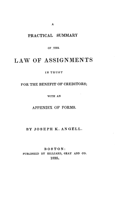 handle is hein.beal/pslatb0001 and id is 1 raw text is: 





              A


     PRACTICAL  SUMMARY


            OF. THE-



LAW OF ASSIGNMENTS


           IN TRUST


  FOR THE BENEFIT OF CREDITORS;


            WITH AN


       APPENDIX OF FORMS.





    BY JOSEPH  K. ANGELL.




           BOSTON:
   PUBLISHED BY HILLIARD, GRAY AND CO.
             1835.


