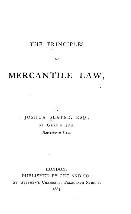 handle is hein.beal/psomcelw0001 and id is 1 raw text is: 









THE  PRINCIPLES


        OF


MERCANTILE


LAW,


BY


    JOSHUA  SLATER, ESQ.,
           //
        OF GRAY'S INN,

        Baryister at Law.








          LONDON:
   PUBLISHED BY GEE AND CO.,
ST. STEPHEN'S CHAMBERS, TELEGRAPH STREET.
            1884.



