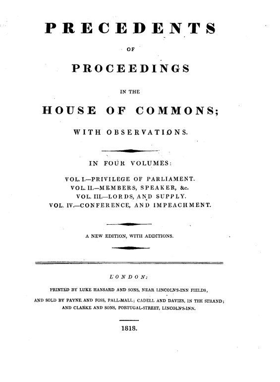 handle is hein.beal/psopsithecs0001 and id is 1 raw text is: 



  PRECEDENTS


                   OF


        PROCEEDINGS


                 IN THE


  HOUSE OF COMMONS;


        WITH   OBSERVATIONS.




           IN FOUR VOLUMES:

      VOL..-PRIVILEGE OF PARLIAMENT.
      VOL.I.-MEMBERS, SPEAKER, &c.
         VOL. III.-LORDS, AND SUPPLY.
   VOL. IV.-CONFERENCE, AND IMPEACHMENT.




          A NEW EDITION, WITH ADDITIONS.






               L O N D O N:

   PRINTED BY LUKE HANSARD AND SONS, NEAR LINCOLN'S-INN FIELDS,

AND SOLD BY PAYNE. AND FOSS, PALL-MALL; CADELL AND DAVIES, IN THE STRAND;
      AND CLARKE AND SONS, PORTUGAL-STREET, LINCOLN'S-INN.


1818.


