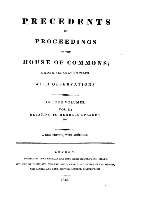 handle is hein.beal/psopsithecs0002 and id is 1 raw text is: 





PRECEDENTS

                OF


     PROCEEDINGS


               IN THE


HOUSE OF COMMONS;


       UNDER SEPARATE TITLES.


     WITH   OBSERVATIONS




         IN FOUR VOLUMES.


RELATING


  VOL. II:
TO MEMBERS, SPEAKER,
    &c.


A NEW EDITION, WITH ADDITIONS.


               L O N D 0 N:

   PRINTED BY LUKE HANSARD AND SONS, NEAR LINCOLN'S-INN FIELDS;

AND SOLD BY PAYNE AND FOSS, PALL-MALL; CADELL AND DAVIES, IN THE STRAND;
      AND CLARKE AND SONS, PORTUGAL-STREET, LINCOLN'S-INN.


1818.


