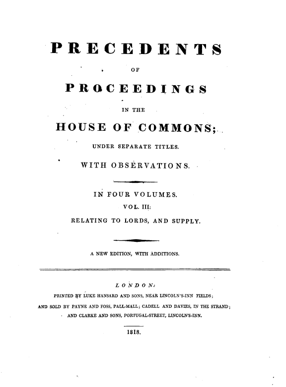 handle is hein.beal/psopsithecs0003 and id is 1 raw text is: 







PRECEDENTS


                OF


   PROCEEDINGS


              IN THE


 HOUSE OF COMMONS;


        UNDER SEPARATE TITLES.


      WITH  OBSERVATIONS.




         IN FOUR VOLUMES.

               VOL. III:

    RELATING TO LORDS, AND SUPPLY.


A NEW EDITION, WITH ADDITIONS.


                L O N D O N:
   PRINTED BY LUKE HANSARD AND SONS, NEAR LINCOLN'S-INN FIELDS;

AND SOLD BY PAYNE AND FOSS, PALL-MALL; CADELL AND DAVIES, IN THE STRAND;
     - AND CLARKE AND SONS, PORTUGAL-STREET, LINCOLN'S-INN.


1818.


