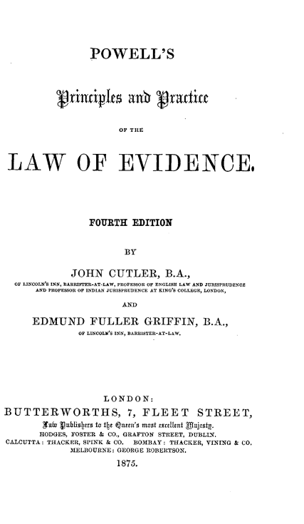 handle is hein.beal/pspsadpe0001 and id is 1 raw text is: 





                 POWELL'S








                      OF THE




LAW OF EVIDENCE,


                 FOURTH   EDITION


                        BY


             JOHN CUTLER, B.A.,
  OF LINCOLN'S INN, RARRISTER-AT-LAW, PROFESSOR OF ENGLISH LAW AND JURISPRUDENCE
      AND PROFESSOR OF INDIAN JURISPRUDENCE AT KING'S COLLEGE, LONDON,

                        AND

      EDMUND FULLER GRIFFIN, B.A.,
               OF LINCOLN'S INN, BARRISTER-AT-LAW.







                    LONDON:
BUTTERWORTHS, 7, FLEET STREET,
        'n~fu publishers to for Qnreii's most excellent 'majetg.y
        HODGES, FOSTER & CO., GRAFTON STREET, DUBLIN.
CALCUTTA : THACKER, SPINK & CO. BOMBAY: THACKER, VINING & CO.
             MELBOURNE: GEORGE ROBERTSON.
                       1875.


