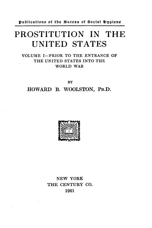 handle is hein.beal/pstnitudst0001 and id is 1 raw text is: 



publtcations of the Bureau of Social tbotene


PROSTITUTION IN THE

     UNITED STATES

  VOLUME I-PRIOR TO THE ENTRANCE OF
     THE UNITED STATES INTO THE
            WORLD WAR


               BY
    HOWARD  B. WOOLSTON, PH.D.


   NEW YORK
THE CENTURY CO.
     1921


