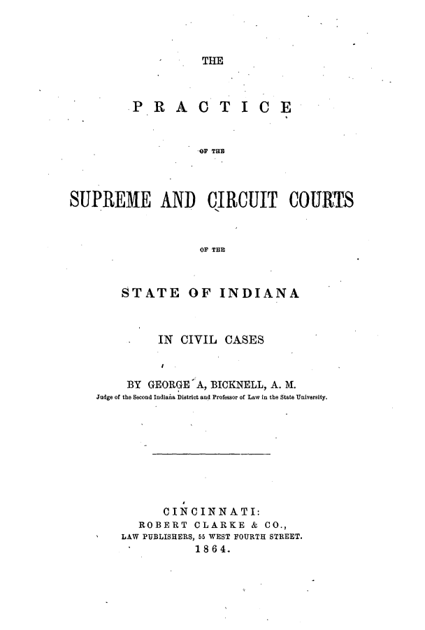 handle is hein.beal/psuccsin0001 and id is 1 raw text is: THE

PRAC

TICE

OF TUB

SUPREME AND CIRCUIT COURTS
OF THE

STATE

OF INDIANA

IN CIVIL CASES
BY GEORGE A, BICKNELL, A. M.
Judge of the Second Indiana District and Professor of Law in the State University.

CINCINNATI:
ROBERT CLARKE & CO.,
LAW PUBLISHERS, 55 WEST FOURTH STREET.
1864.


