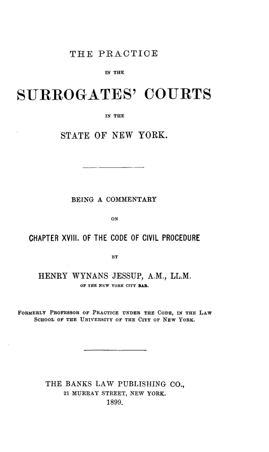 handle is hein.beal/psurrony0001 and id is 1 raw text is: THE PRACTICE

IN THE
SURROGATES' COURTS
IN THE
STATE OF NEW YORK.

BEING A COMMENTARY
ON
CHAPTER XVIII. OF THE CODE OF CIVIL PROCEDURE
BY
HENRY WYNANS JESSUP, A.M., LL.M.
OF TEE NEW YORK CITY BAR.
FORMERLY PROFESSOR OF PRACTICE UNDER THE CODE, IN THE LAW
SCHOOL OF THE UNIVERSITY OF THE CITY OF NEW YORK.
THE BANKS LAW PUBLISHING CO.,
21 MURRAY STREET, NEW YORK.
1899.


