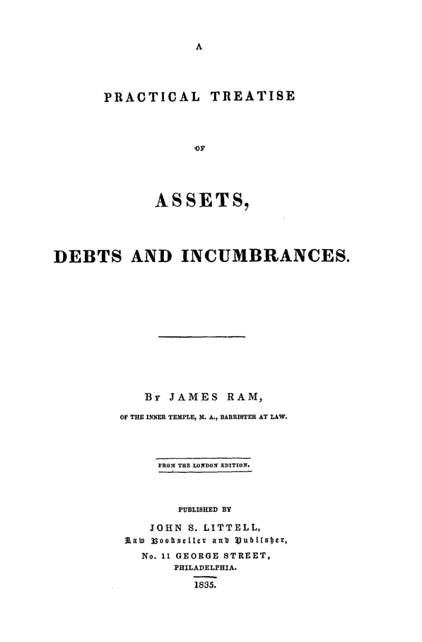 handle is hein.beal/ptadi0001 and id is 1 raw text is: PRACTICAL

TREATISE

ASSETS,
DEBTS AND INCUMBRANCES.
By JAMES RAM,
OF THE INNER TEMPLE, M. A., BARRISTER AT LAW.
FROMI THE LONDO1  EDITION.
PUBLISHED BY
JOHN S. LITTELL,
Slab 3sootseller anb j~UbUEIIcE,
No. 11 GEORGE STREET,
PHILADELPHIA.
1835.


