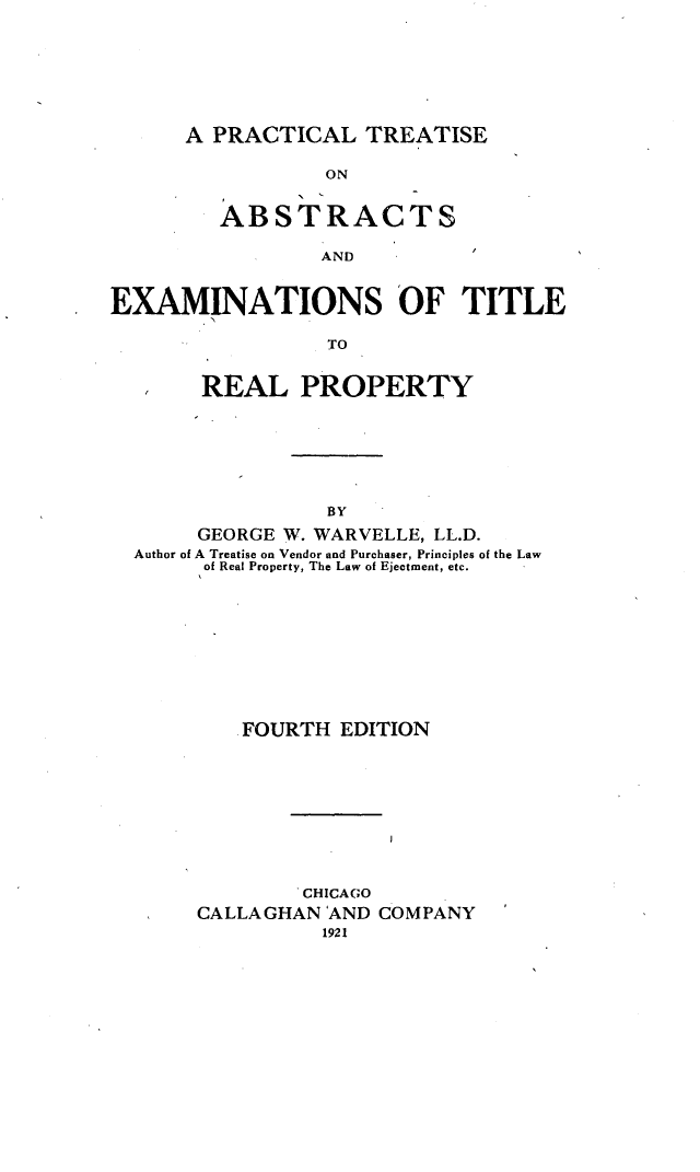 handle is hein.beal/ptaext0001 and id is 1 raw text is: 






A PRACTICAL TREATISE


                 ON
         ABSTRACTs


                 AND


EXAMINATIONS OF TITLE

                 TO


       REAL PROPERTY






                 BY
       GEORGE W. WARVELLE, LL.D.
  Author of A Treatise on Vendor and Purchaser, Principles of the Law
       of Real Property, The Law of Ejectment, etc.


   .FOURTH EDITION









        CHICAGO
CALLAGHAN AND COMPANY


