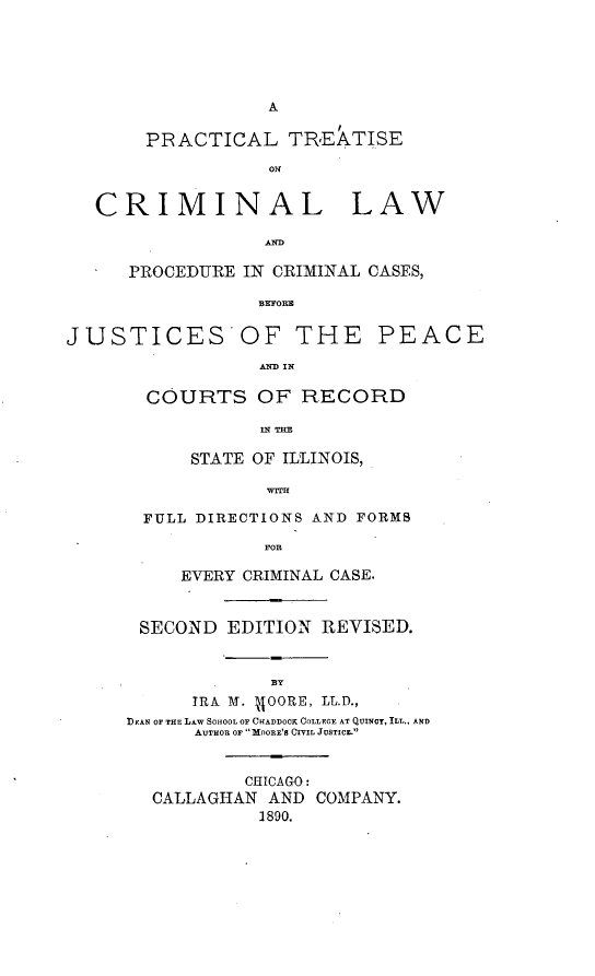 handle is hein.beal/ptclawpcc0001 and id is 1 raw text is: A
PRACTICAL TREATISE
ON
CRIMINAL LAW
AND
PROCEDURE IN CRIMINAL CASES,
BEFOR
JUSTICES OF THE PEACE
AND IN
COURTS OF RECORD
IN TEE
STATE OF ILLINOIS,
WITH
FULL DIRECTIONS AND FORMS
FOR
EVERY CRIMINAL CASE.
SECOND EDITION REVISED.
BY
IRA M. JJOORE, LL.D.,
DEAN OF THE LAW SOHOOL OF CHADDOOK COLLEGE AT QUINCY, ILL., AND
AUTHOR OF MOORE'S CIVIL JUSTICE
CHICAGO:
CALLAGHAN AND COMPANY.
1890.


