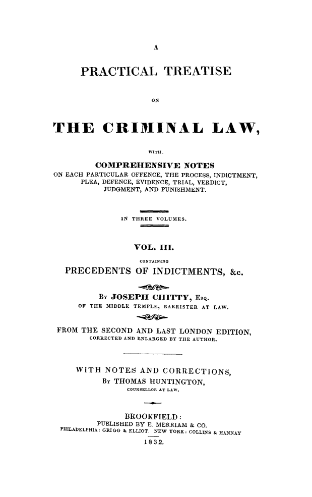 handle is hein.beal/ptcrilaew0003 and id is 1 raw text is: A

PRACTICAL TREATISE
ON
THE CRIMINAL LAW,
WITH.
COMPREHENSIVE NOTES
ON EACH PARTICULAR OFFENCE, THE PROCESS, INDICTMENT,
PLEA, DEFENCE, EVIDENCE, TRIAL, VERDICT,
JUDGMENT, AND PUNISHMENT.
IN THREE VOLUMES.
VOL. III.
CONTAINING
PRECEDENTS OF INDICTMENTS, &c.
By JOSEPH CHITTY, EsQ.
OF THE MIDDLE TEMPLE, BARRISTER AT LAW.
FROM THE SECOND AND LAST LONDON EDITION,
CORRECTED AND ENLARGED BY THE AUTHOR.
WITH NOTES AND CORRECTIONS,
By THOMAS HUNTINGTON,
COUNSELLOR AT LAW.
BROOKFIELD:
PUBLISHED BY E. MERRIAM & CO.
PHILADELPHIA: GRIGG & ELLIOT. NEW YORK: COLLINS & HANNAY
1832.


