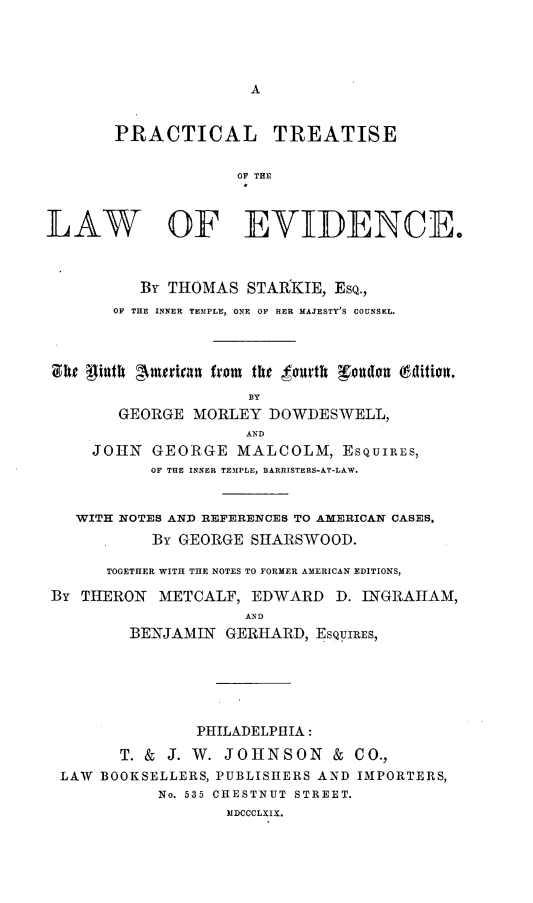 handle is hein.beal/ptevidc0001 and id is 1 raw text is: 





A


       PRACTICAL TREATISE


                    OF THE



LAW OF EVIDENCE.



          By THOMAS  STAllKIE, ESQ.,
       OF THE INNER TEMPLE, ONE OF HER MAJESTY'S COUNSEL.




 She pinth Amterian from the fourth Teondon (5dition.
                     BY
        GEORGE MORLEY  DOWDESWELL,
                     AND
     JOHN  GEORGE   MALCOLM,   ESQUIRES,
           OF THE INNER TEMPLE, BARRISTERS-AT-LAW.


   WITH NOTES AND REFERENCES TO AMERICAN CASES,

           By GEORGE  SHARSWOOD.

      TOGETHER WITH THE NOTES TO FORMER AMERICAN EDITIONS,

By  THERON  METCALF,  EDWARD  D. INGRAHAM,
                     AN D
         BENJAMIN  GERHARD, ESQUIRES,


              PHILADELPHIA:

      T. & J. W. JOHNSON & CO.,
LAW BOOKSELLERS, PUBLISHERS AND IMPORTERS,
          No. 535 CHESTNUT STREET.
                  MDCCCLXIX.


