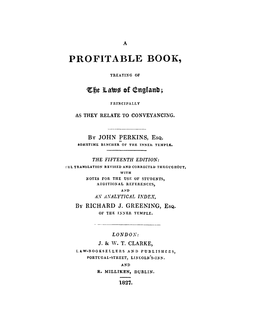 handle is hein.beal/ptfbtleg0001 and id is 1 raw text is: 









A


PROFITABLE BOOK,


              TREATING OF



      Efe  Labso  of Ottganb;


              FRINCIPALLY


   AS THEY RELATE TO CONVEYANCING.




       By JOHN  PERKINS,  EsQ.
                He
    SOMETIME BENCHER OF THE INNER TEMPLE.



        THE FIFTEENTH EDITION:

ElIt TRANELATION REVISED AND CORRECTEL) THROUGHOUT,
                 WITH
      NOTES FOR THE USE OF STUDENTS,
          ADDITIONAL REFERENCES,
                 AND
         AN ANALYTICAL INDEX,

   By RICHARD   J. GREENING,  EsQ.
          OF THE INNER TEMPLE.




              LONDON:

          J. & V. T. CLARKE,

   LAW-BOOKSELLERS AND PUBLISHERS,
       PORTUGAL-STREET, LINCOLN'S-INN.

                 AND
          R. MILLIKEN, DUBLIN.


                1827.


