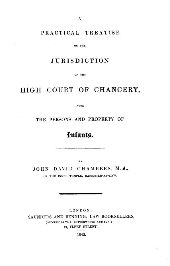 handle is hein.beal/ptjhccp0001 and id is 1 raw text is: 


A


PRACTICAL TREATISE

           ON THE



   JURISDICTION


           OF THE


COURT


OF   CHANCERY,


OVER


  THE  PERSONS AND PROPERTY OF


            Infants.





                BY

  JOHN  DAVID   CHAMBERS,   M.A.,
     OF THE INNER TEMPLE, BARRISTER-AT-LAW.







             LONDON:
SAUNDERS AND BENNING, LAW BOOKSELLERS,
      (SUCCESSORS TO J. BUTTERWORTH AND SON,)
           43, FLEET STREET.

               1842.


HIGH


