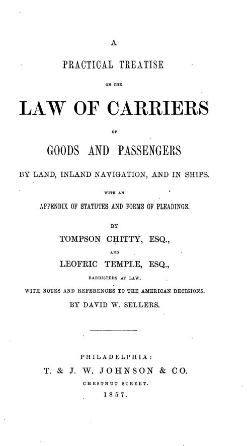 handle is hein.beal/ptlcagoo0001 and id is 1 raw text is: A

]PRACTICAL TREATISE
ON THE
LAW OF CARRIERS
OF
GOODS AND PASSENGERS
BY LAND, INLAND NAVIGATION, AND IN SHIPS.
WITH AN
APPENDIX OF STATUTES AND FORMS OF PLEADINGS.
BY
TOMPSON CHITTY, ESQ.,
AND
LEOFRIC TEMPLE, ESQ.,
BARRISTERS AT LAW.
WITH NOTES AND REFERENCES TO THE AMERICAN DECISIONS.
BY DAVID W. SELLERS.
PHILADELPHIA:
T. & J. W. JOHNSON & CO.
CHESTNUT STREET.
18 57.


