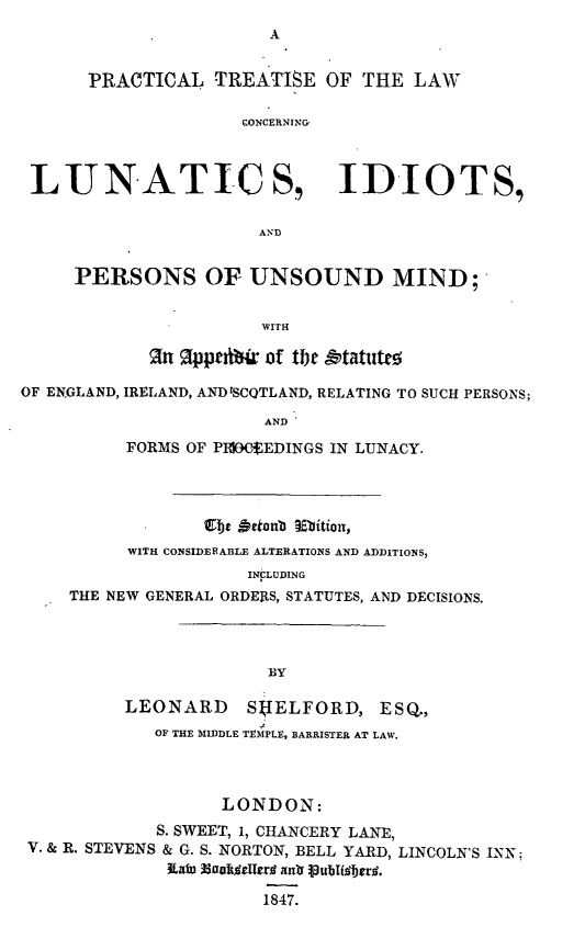 handle is hein.beal/ptlclip0001 and id is 1 raw text is: 



      PRACTICAL TREATISE OF THE LAW

                    CONCERNING



 LUNATICS, IDIOTS,


                      AND


     PERSONS OF UNSOUND MIND;


                      WITH

             In Ippti~r of the &tatutto

OF ENGLAND, IRELAND, AND ISCQTLAND, RELATING TO SUCH PERSONS;

                      AND
          FORMS OF P1IOECEDINGS IN LUNACY.





          WITH CONSIDERABLE ALTERATIONS AND ADDITIONS,
                     INCLUDING
    THE NEW GENERAL ORDERS, STATUTES, AND DECISIONS.




                       BY

          LEONARD    S IELFORD, ESQ.,
            OF THE MIDDLE TEMPLE, BARRISTER AT LAW.



                  LONDON:
            S. SWEET, 1, CHANCERY LANE,
 V. & R. STEVENS & G. S. NORTON, BELL YARD, LINCOLN'S INN;


                      1847.


