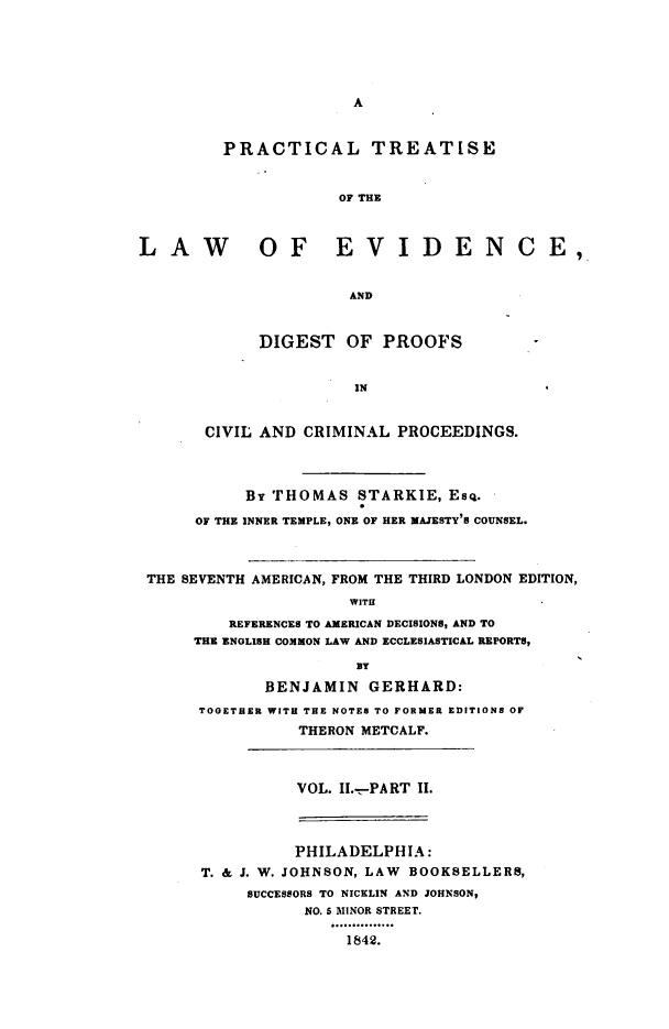handle is hein.beal/ptledpccp0003 and id is 1 raw text is: A
PRACTICAL TREATISE
OF THE
LAW           OF EVIDENCE,
AND
DIGEST OF PROOFS
IN
CIVIL AND CRIMINAL PROCEEDINGS.
BY THOMAS STARKIE, ESQ.
OF THE INNER TEMPLE, ONE OF HER MAJESTY'S COUNSEL.
THE SEVENTH AMERICAN, FROM THE THIRD LONDON EDITION,
WITH
REFERENCES TO AMERICAN DECISIONS, AND TO
THE ENGLISH COMMON LAW AND ECCLESIASTICAL REPORTS,
BENJAMIN GERHARD:
TOGETHER WITH THE NOTES TO FORMER EDITIONS OF
THERON METCALF.
VOL. II.-PART II.
PHILADELPHIA:
T. & J. W. JOHNSON, LAW BOOKSELLERS,
SUCCESSORS TO NICKLIN AND JOHNSON,
NO. b MINOR STREET.
1842.


