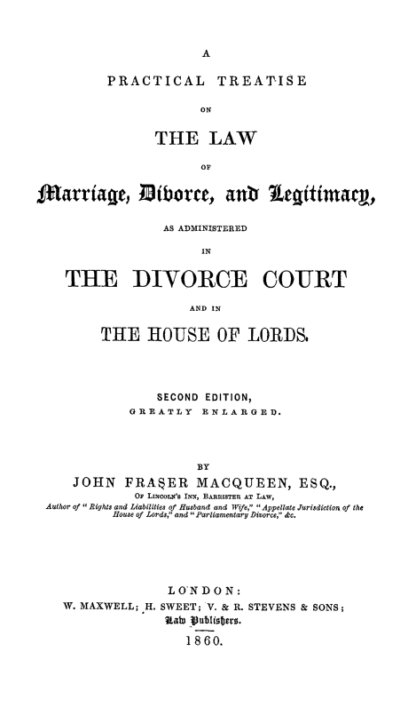 handle is hein.beal/ptlmdivlg0001 and id is 1 raw text is: 



A


PRACTICAL


TREATIS E


ON


                THE LAW

                       OF


ftMarriage, iborce, ant Legitimacjy,

                 AS ADMINISTERED

                       IN


    THE DIVORCE COURT

                     AND IN


         THE   HOUSE OF LORDS.




                 SECOND EDITION,
             GREATLY   ENLARGED.




                      BY
     JOHN   FRASER MACQUEEN, ESQ.,
              OF LisNcos's INN, BARRISTER AT LAW,
 Author of  Rights and Liabilities of Husband and Wife,  Appellate Jurisdiction of the
          House of Lords, and  Parliamentary Divorce, &c.


              L ON D 0 N:
W. MAXWELL; H. SWEET; V. & R. STEVENS & SONS;
              IA  publers.

                 1 8 60.


