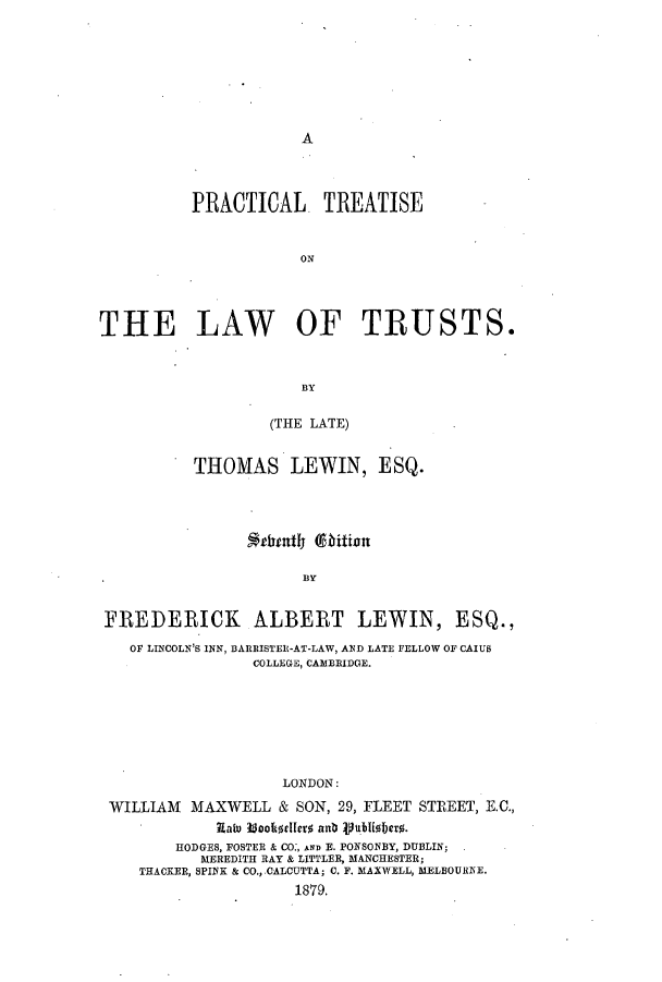 handle is hein.beal/ptloftru0001 and id is 1 raw text is: A

PRACTICAL. TREATISE
ON
THE LAW OF TRUSTS.
BY
(THE LATE)
THOMAS LEWIN, ESQ.
iuntly (9bition
. BY
FREDERICK ALBERT LEWIN, ESQ.,
OF LINCOLN'S INN, BARRISTER-AT-LAW, AND LATE FELLOW OF CAIUS
COLLEGE, CAMBRIDGE.
LONDON:
WILLIAM MAXWELL & SON, 29, FLEET STREET, E.C.,
Ratu booItdlero anb Vubliobero.
HODGES, FOSTER & CO:, AND E. POKSONBY, DUBLIN;
MEREDITH RAY & LITTLER, MANCHESTER;
THACKER, SPINK & CO., CALCUTTA; C. F. MAXWELL, MELBOUREE.
1879.


