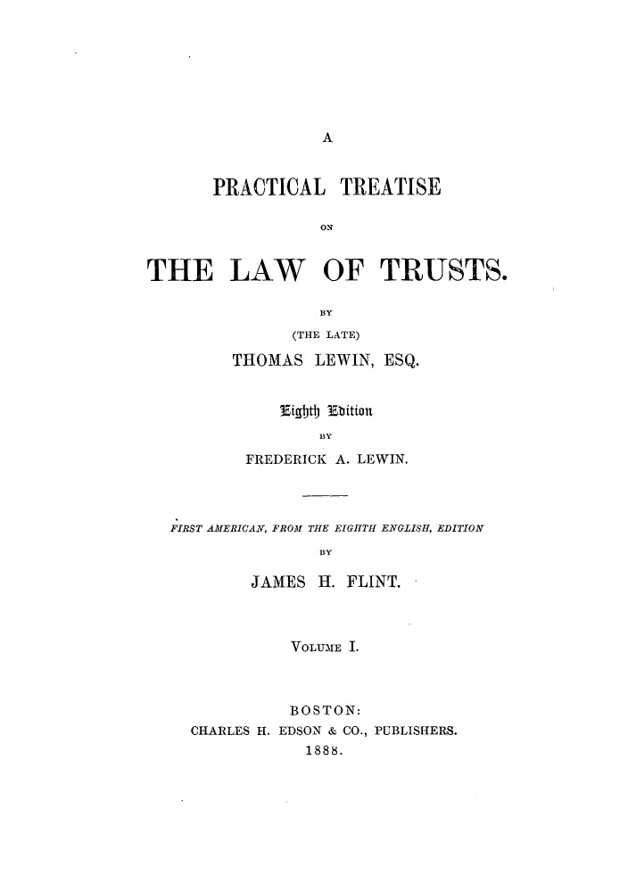 handle is hein.beal/ptltruss0001 and id is 1 raw text is: A

PRACTICAL TREATISE
ON
THE LAW OF TRUSTS.
BY

(THE LATE)
THOMAS LEWIN, ESQ.
lEigbtb 1Ebition
BY
FREDERICK A. LEWIN.

FIRST AMERICAN, FROM THE EIGHTH ENGLISH, EDITION
BY
JAMES H. FLINT.

VOLUME I.
BOSTON:
CHARLES H. EDSON & CO., PUBLISHERS.
1888.


