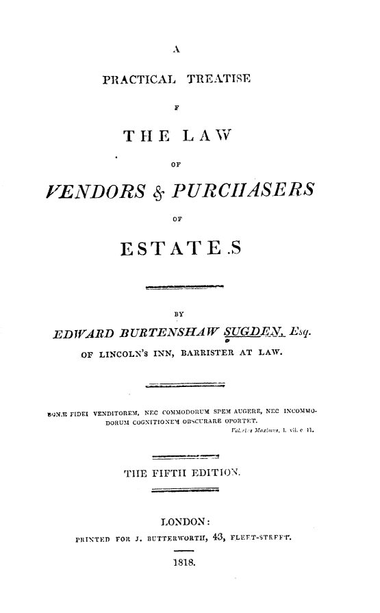 handle is hein.beal/ptlvpe0001 and id is 1 raw text is: A

PRACTICAL TREATISE
F
THE LAW
OF
VENDORS Ss PURCHASERS

ESTATE .S
BY
EDWARD BURTENSHA W SUGDEI, Esq.
OF LINCOLN'S INN, BARRISTER AT LAW.
lgN FIDEI VENDITOREM, NEC COMMODORUM SPEM AUGERE, NEC INCOMMO-
DORUM COGNITIONEM4 OBSCURARE OPORTET.
I'aL ri.:: Ma:.r~m, 1. vii. C Ii.
TIE FIFTH EDITION.
LONDON:
PRI1TED FORl J. BUTTERWORTIE, 43, FLETT-STRFF'r.
1818.


