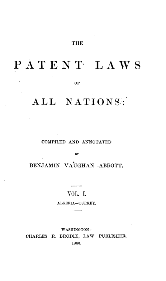 handle is hein.beal/ptlwant0001 and id is 1 raw text is: 







THE


PATENT LAWS


              OF



    ALL NATIONS-.:


    COMPILED AND ANNOTATED

           DY

 BENJAMIN VAUGHAN -ABBOTT.





          VOL. I.
       ALGERIA-TURKEY.




       WASHINGTON:
CIARLES R. BRODIX, LAW PUBLISHER.
           1886.


