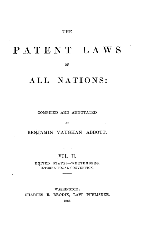 handle is hein.beal/ptlwant0002 and id is 1 raw text is: 






THE


PATENT LAWS


               OF



     ALL NATIONS:


    COMPILED AND ANNOTATED

            BY

 BENJAMIN VAUGHAN ABBOTT.





          .yOL. II.
   INITED STATES-WURTEMBERG.
     INTERNATIONAL CONVENTION.




         WASHINGTON:
CHARLES R. BRODIX, LAW  PUBLISHER.
           1'886.


