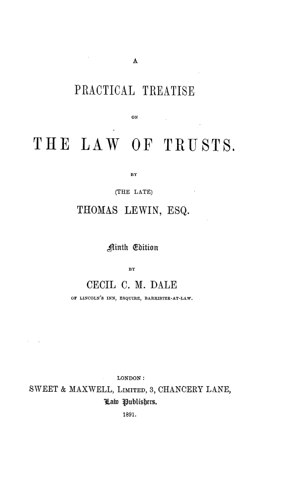 handle is hein.beal/ptlwtrst0001 and id is 1 raw text is: 





A


PRACTICAL


TREATISE


ON


THE LAW OF TRUSTS.


                   BY

                (THE LATE)


THOMAS LEWIN, ESQ.



       Sftinth Obition

           BY

   CECIL  C. M. DALE
OF LINCOLN'S INN, ESQUIRE, BARRISTER-AT-LAW.


                 LONDON:
SWEET & MAXWELL, LIMITED, 3, CHANCERY LANE,
               latoo 1publisbers.
                  1891.


