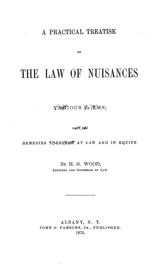handle is hein.beal/ptnufo0001 and id is 1 raw text is: 





      A PRACTICAL  TREATISE



                 ON




THE LAW OF NUISANCES


         vM   ous ]A&lm s,






REMEDIES t'E REV4AT LAW AND IN EQUITY.



           By H. G. WOOD,
         ATTORNEY AND COUNSELOR AT LAW.










           ALBANY, N. Y.
     JOHN D. PARSONS, Jn., PUBLISHER.
                1875.


