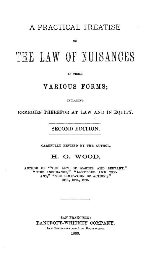handle is hein.beal/ptnuisvaf0001 and id is 1 raw text is: 





    A PRACTICAL TREATISE


                    ON



TE LAW OF NUISANCES


                  IN THEIR


VARIOUS


FORMS;


INCLUDING


REMEDIES THEREFOR AT LAW AND IN EQUITY.


SECOND EDITION.


      CAREFULLY REVISED BY THE AUTHOR,


         H-. G. WOOD,

AUTHOR OF THE LAW OF MASTER AND SERVANT,
   FIRE INSURANCE, LANDLORD AND TEN-
      ANT, THE LIMITATION OF ACTIONS,
             ETC., ETC., ETC.








             SAN FRANCISCO:
    BANCROFT-WHITNEY COMPANY,
        LAW PUBLISEERS AND LAW BOOKSELLERS.
                1883.


